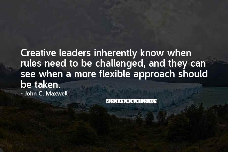 John C. Maxwell Quotes: Creative leaders inherently know when rules need to be challenged, and they can see when a more flexible approach should be taken.