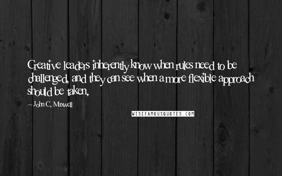 John C. Maxwell Quotes: Creative leaders inherently know when rules need to be challenged, and they can see when a more flexible approach should be taken.