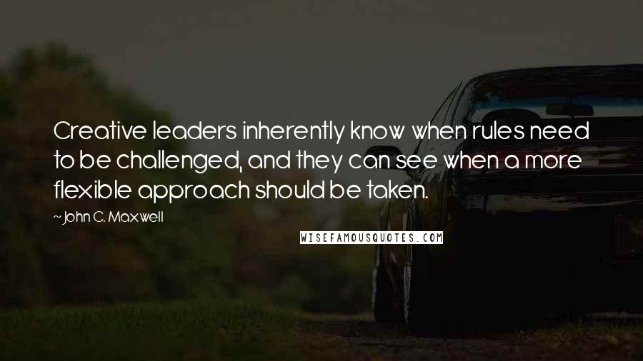 John C. Maxwell Quotes: Creative leaders inherently know when rules need to be challenged, and they can see when a more flexible approach should be taken.