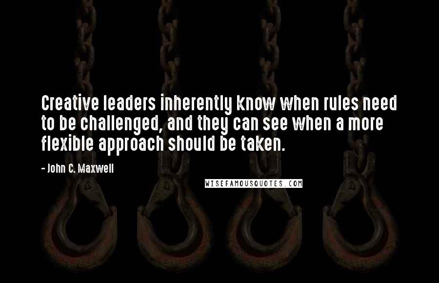 John C. Maxwell Quotes: Creative leaders inherently know when rules need to be challenged, and they can see when a more flexible approach should be taken.