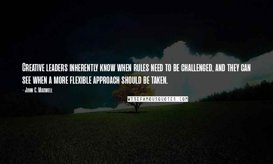 John C. Maxwell Quotes: Creative leaders inherently know when rules need to be challenged, and they can see when a more flexible approach should be taken.