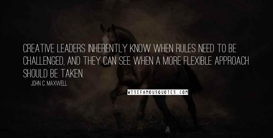 John C. Maxwell Quotes: Creative leaders inherently know when rules need to be challenged, and they can see when a more flexible approach should be taken.