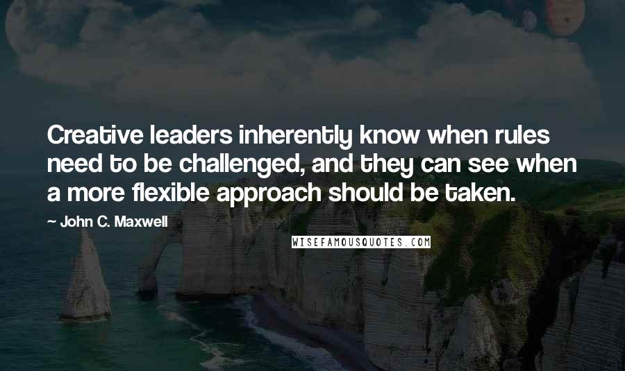 John C. Maxwell Quotes: Creative leaders inherently know when rules need to be challenged, and they can see when a more flexible approach should be taken.