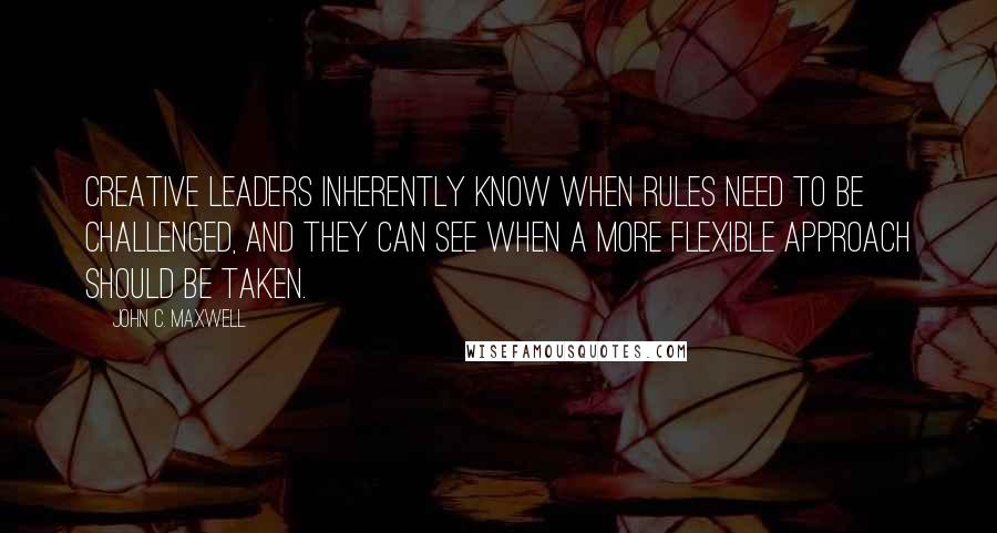 John C. Maxwell Quotes: Creative leaders inherently know when rules need to be challenged, and they can see when a more flexible approach should be taken.