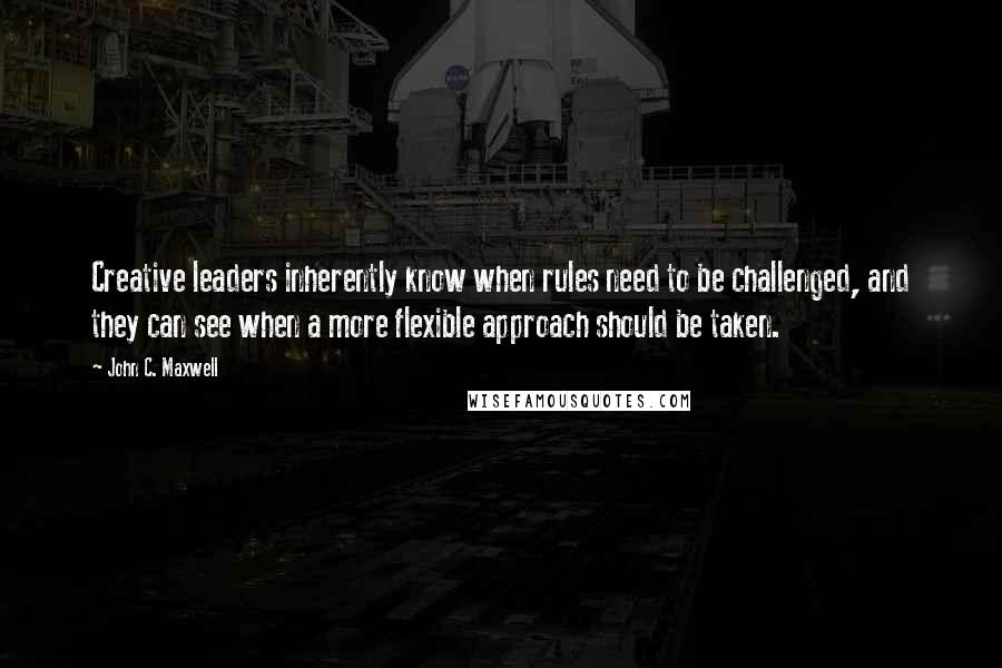 John C. Maxwell Quotes: Creative leaders inherently know when rules need to be challenged, and they can see when a more flexible approach should be taken.