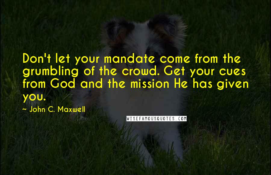 John C. Maxwell Quotes: Don't let your mandate come from the grumbling of the crowd. Get your cues from God and the mission He has given you.