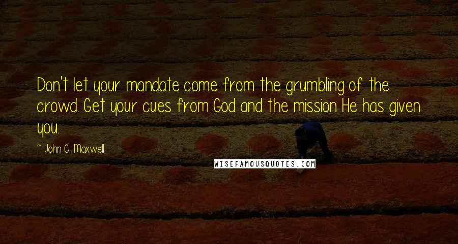 John C. Maxwell Quotes: Don't let your mandate come from the grumbling of the crowd. Get your cues from God and the mission He has given you.