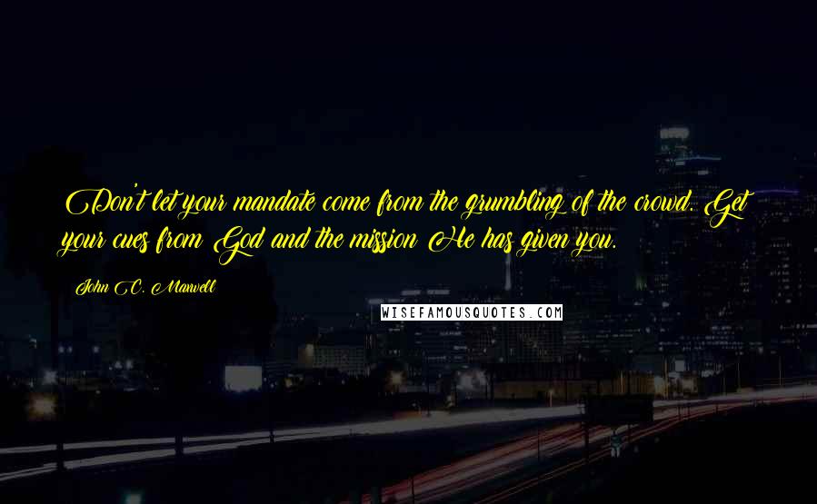 John C. Maxwell Quotes: Don't let your mandate come from the grumbling of the crowd. Get your cues from God and the mission He has given you.