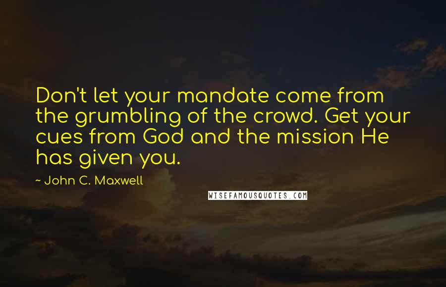 John C. Maxwell Quotes: Don't let your mandate come from the grumbling of the crowd. Get your cues from God and the mission He has given you.