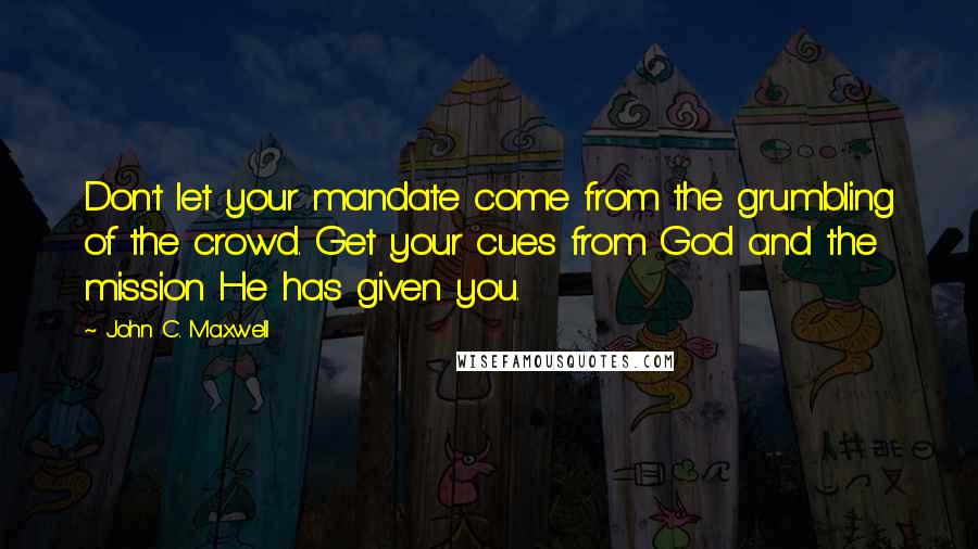 John C. Maxwell Quotes: Don't let your mandate come from the grumbling of the crowd. Get your cues from God and the mission He has given you.