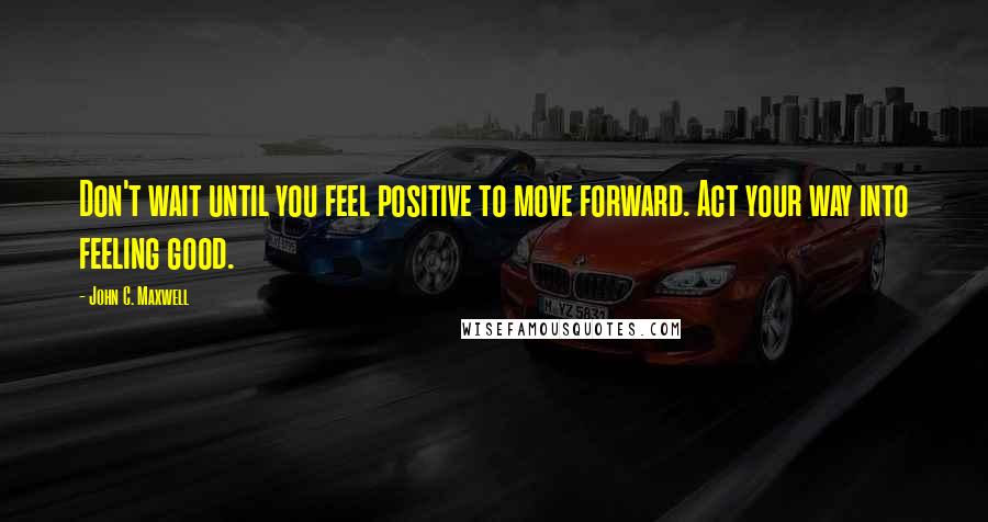 John C. Maxwell Quotes: Don't wait until you feel positive to move forward. Act your way into feeling good.