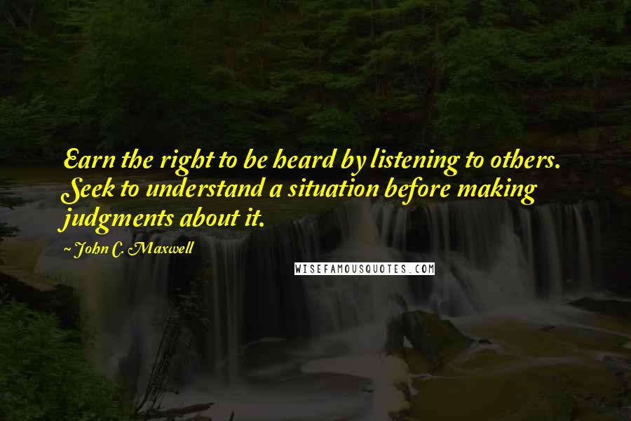 John C. Maxwell Quotes: Earn the right to be heard by listening to others. Seek to understand a situation before making judgments about it.