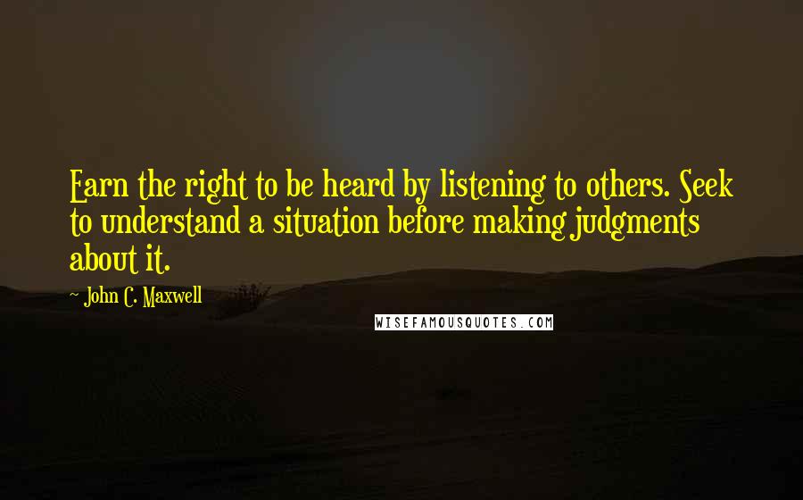John C. Maxwell Quotes: Earn the right to be heard by listening to others. Seek to understand a situation before making judgments about it.