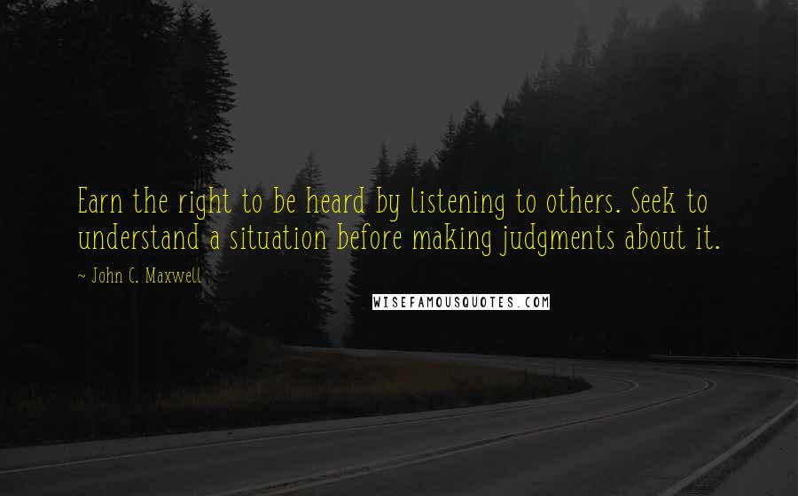 John C. Maxwell Quotes: Earn the right to be heard by listening to others. Seek to understand a situation before making judgments about it.