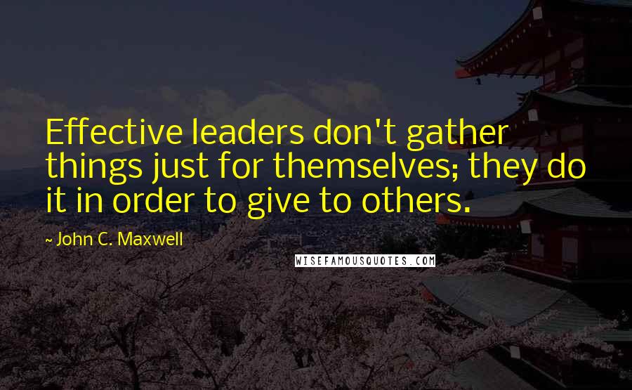 John C. Maxwell Quotes: Effective leaders don't gather things just for themselves; they do it in order to give to others.