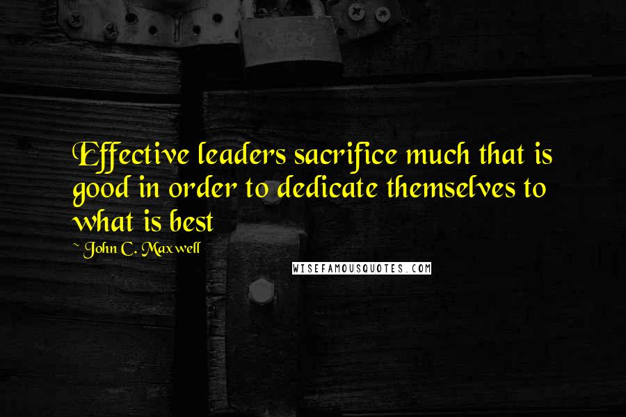 John C. Maxwell Quotes: Effective leaders sacrifice much that is good in order to dedicate themselves to what is best