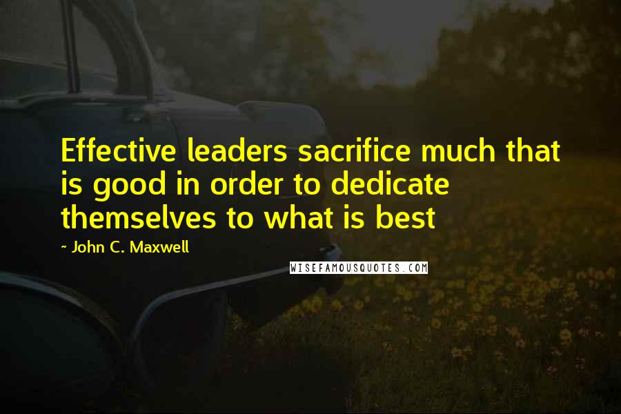 John C. Maxwell Quotes: Effective leaders sacrifice much that is good in order to dedicate themselves to what is best