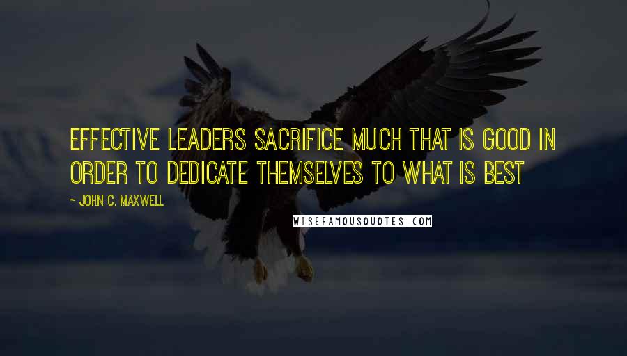 John C. Maxwell Quotes: Effective leaders sacrifice much that is good in order to dedicate themselves to what is best