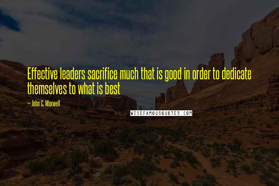 John C. Maxwell Quotes: Effective leaders sacrifice much that is good in order to dedicate themselves to what is best