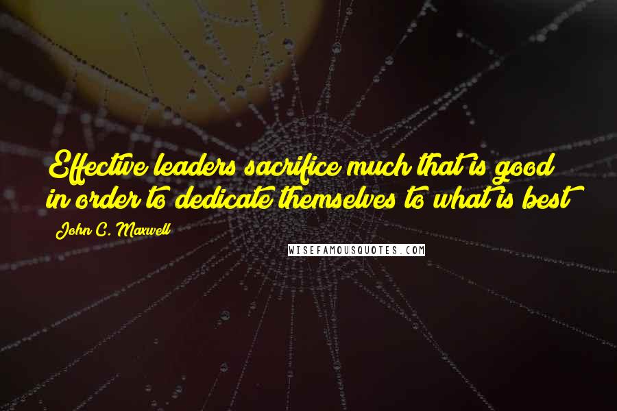 John C. Maxwell Quotes: Effective leaders sacrifice much that is good in order to dedicate themselves to what is best