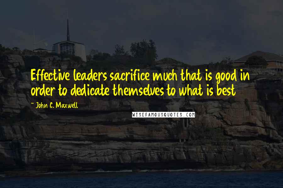 John C. Maxwell Quotes: Effective leaders sacrifice much that is good in order to dedicate themselves to what is best