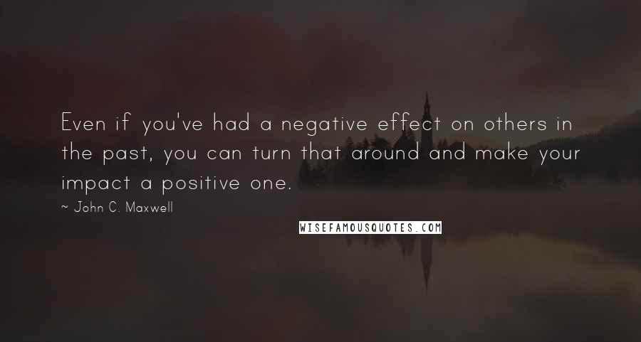 John C. Maxwell Quotes: Even if you've had a negative effect on others in the past, you can turn that around and make your impact a positive one.