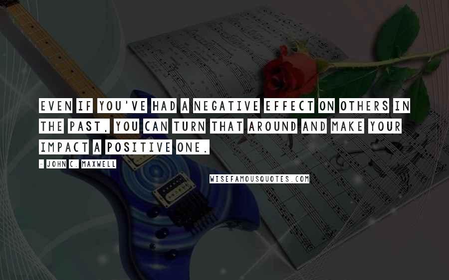 John C. Maxwell Quotes: Even if you've had a negative effect on others in the past, you can turn that around and make your impact a positive one.