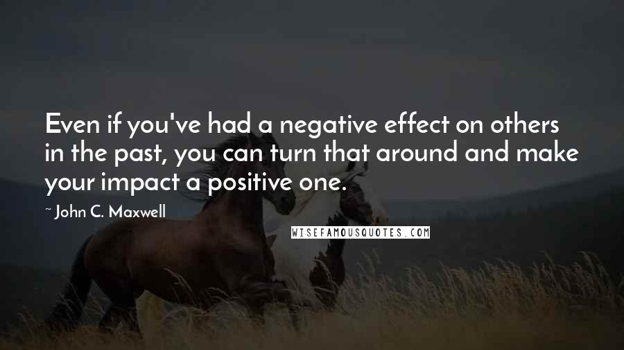 John C. Maxwell Quotes: Even if you've had a negative effect on others in the past, you can turn that around and make your impact a positive one.