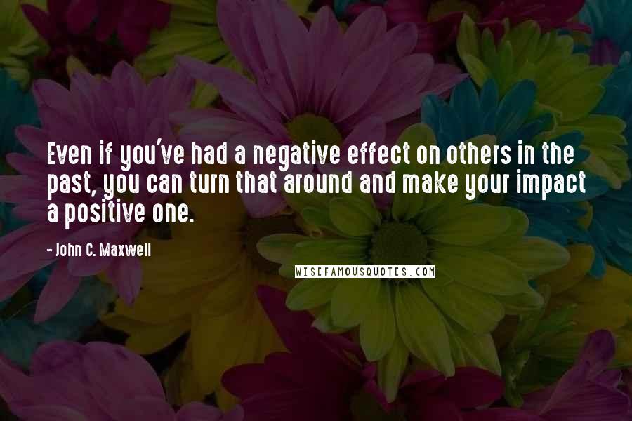 John C. Maxwell Quotes: Even if you've had a negative effect on others in the past, you can turn that around and make your impact a positive one.