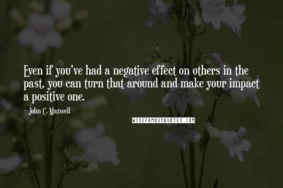 John C. Maxwell Quotes: Even if you've had a negative effect on others in the past, you can turn that around and make your impact a positive one.