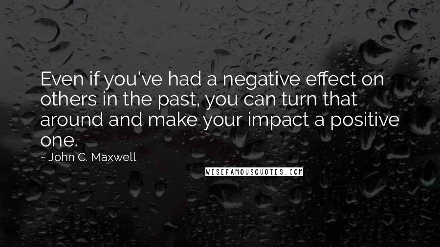 John C. Maxwell Quotes: Even if you've had a negative effect on others in the past, you can turn that around and make your impact a positive one.