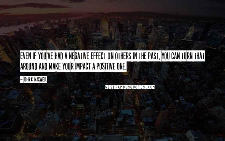 John C. Maxwell Quotes: Even if you've had a negative effect on others in the past, you can turn that around and make your impact a positive one.