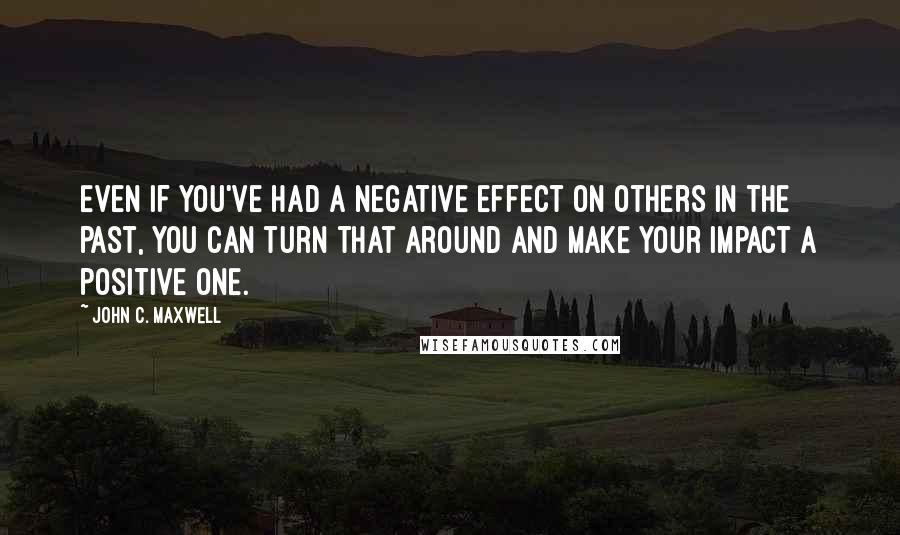 John C. Maxwell Quotes: Even if you've had a negative effect on others in the past, you can turn that around and make your impact a positive one.