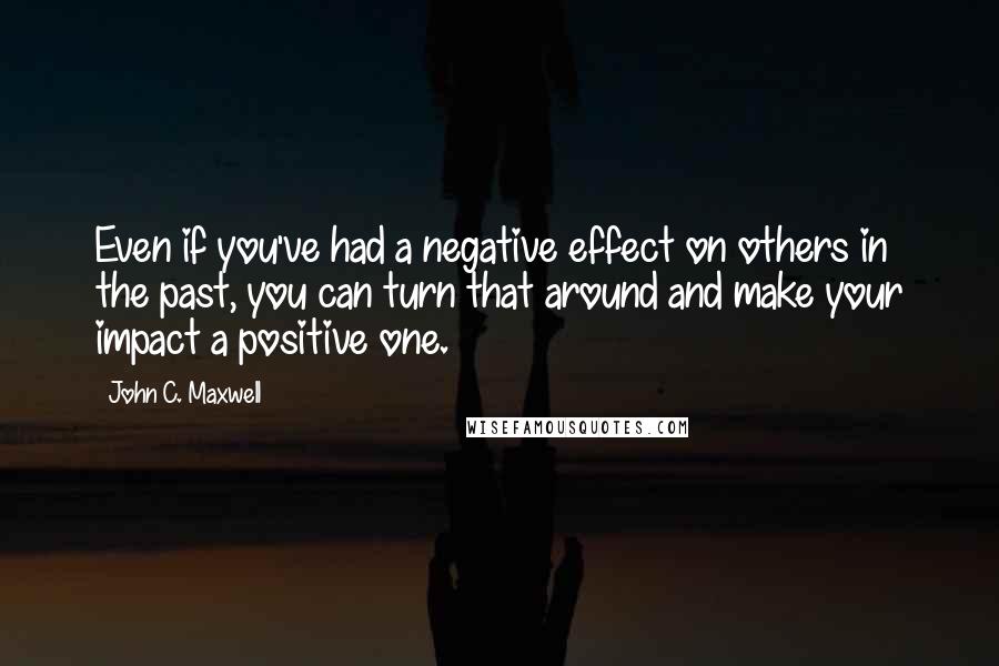 John C. Maxwell Quotes: Even if you've had a negative effect on others in the past, you can turn that around and make your impact a positive one.