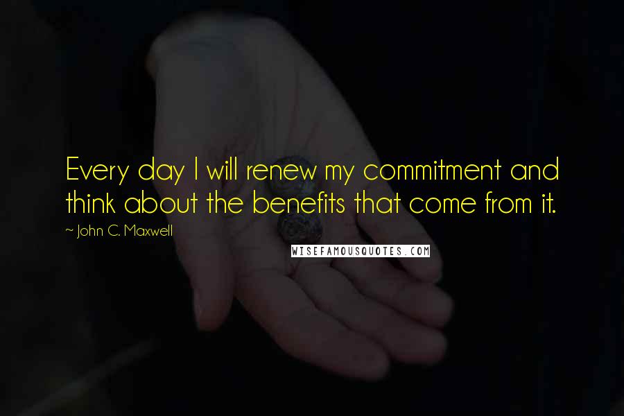 John C. Maxwell Quotes: Every day I will renew my commitment and think about the benefits that come from it.