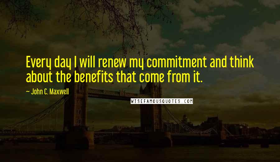 John C. Maxwell Quotes: Every day I will renew my commitment and think about the benefits that come from it.