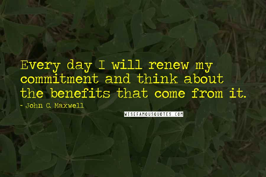 John C. Maxwell Quotes: Every day I will renew my commitment and think about the benefits that come from it.