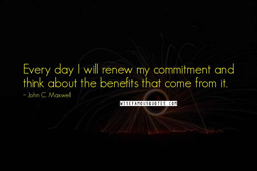 John C. Maxwell Quotes: Every day I will renew my commitment and think about the benefits that come from it.