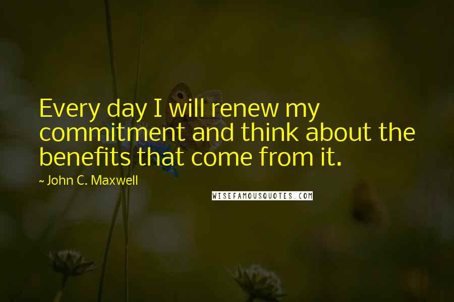 John C. Maxwell Quotes: Every day I will renew my commitment and think about the benefits that come from it.