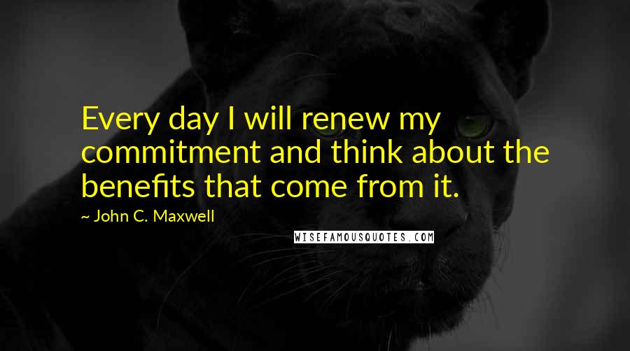 John C. Maxwell Quotes: Every day I will renew my commitment and think about the benefits that come from it.