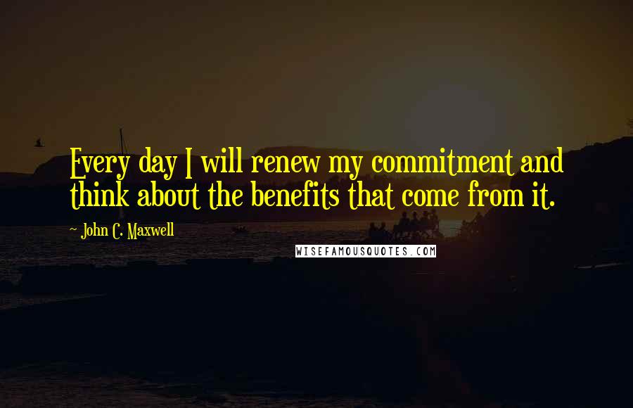 John C. Maxwell Quotes: Every day I will renew my commitment and think about the benefits that come from it.