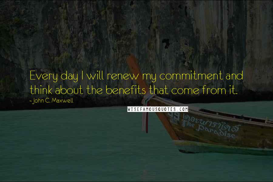 John C. Maxwell Quotes: Every day I will renew my commitment and think about the benefits that come from it.