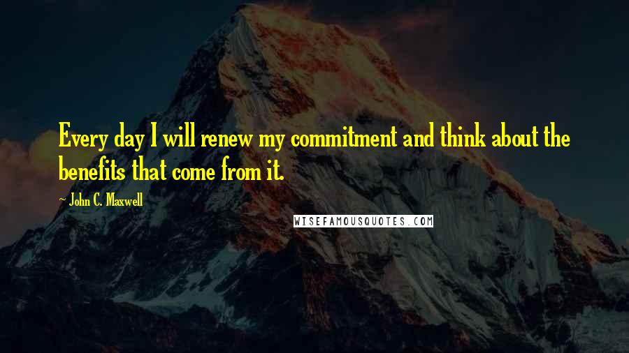 John C. Maxwell Quotes: Every day I will renew my commitment and think about the benefits that come from it.