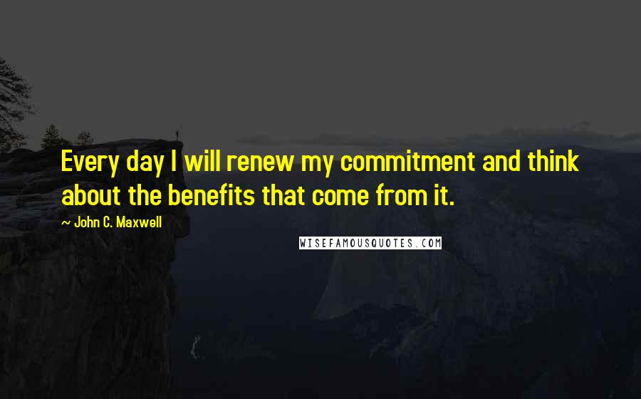 John C. Maxwell Quotes: Every day I will renew my commitment and think about the benefits that come from it.