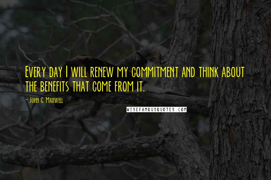 John C. Maxwell Quotes: Every day I will renew my commitment and think about the benefits that come from it.