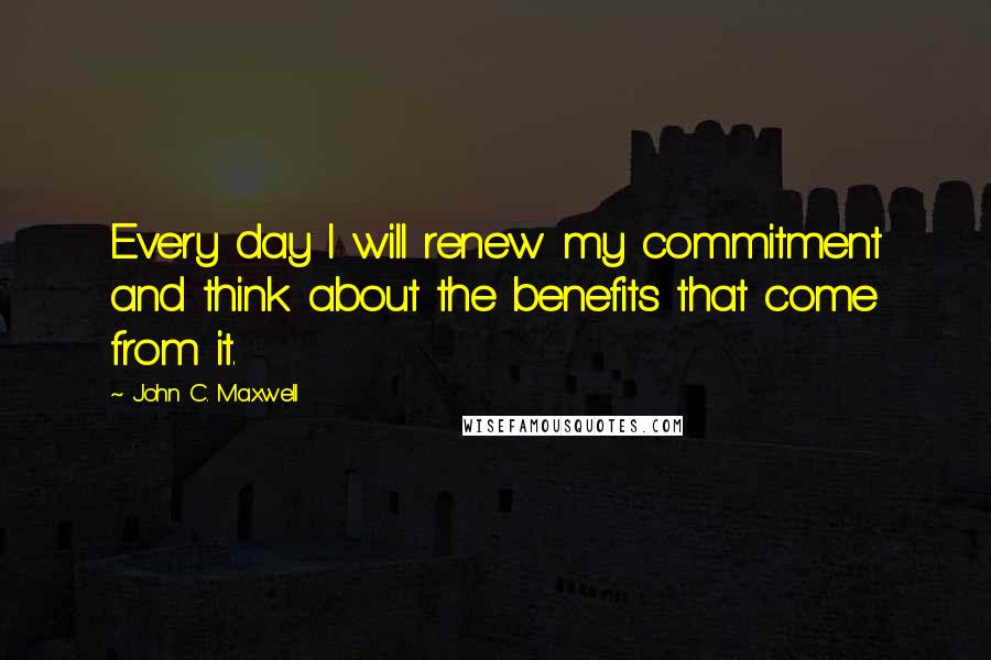 John C. Maxwell Quotes: Every day I will renew my commitment and think about the benefits that come from it.