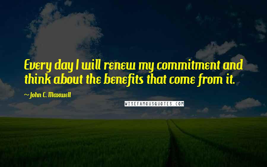 John C. Maxwell Quotes: Every day I will renew my commitment and think about the benefits that come from it.