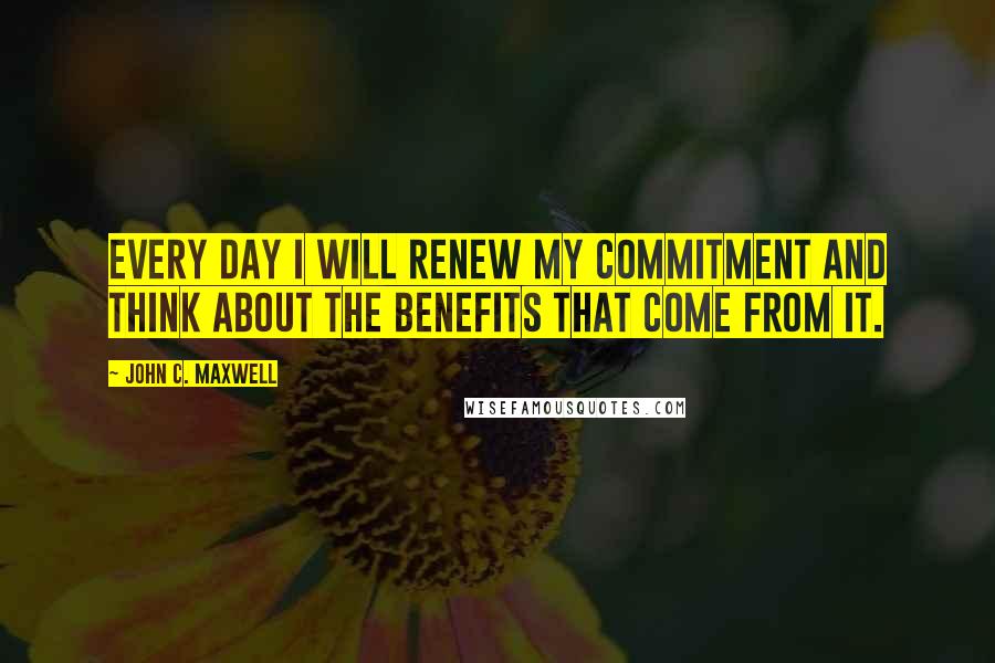 John C. Maxwell Quotes: Every day I will renew my commitment and think about the benefits that come from it.