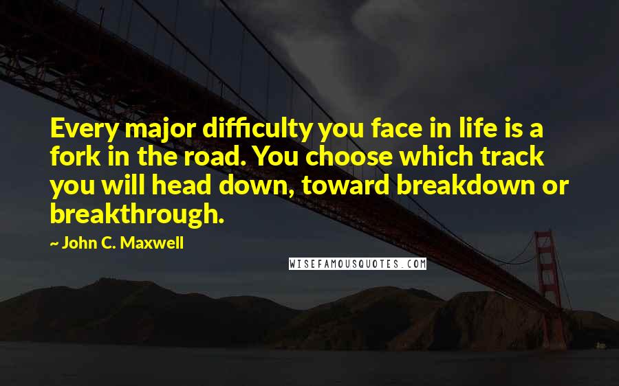 John C. Maxwell Quotes: Every major difficulty you face in life is a fork in the road. You choose which track you will head down, toward breakdown or breakthrough.