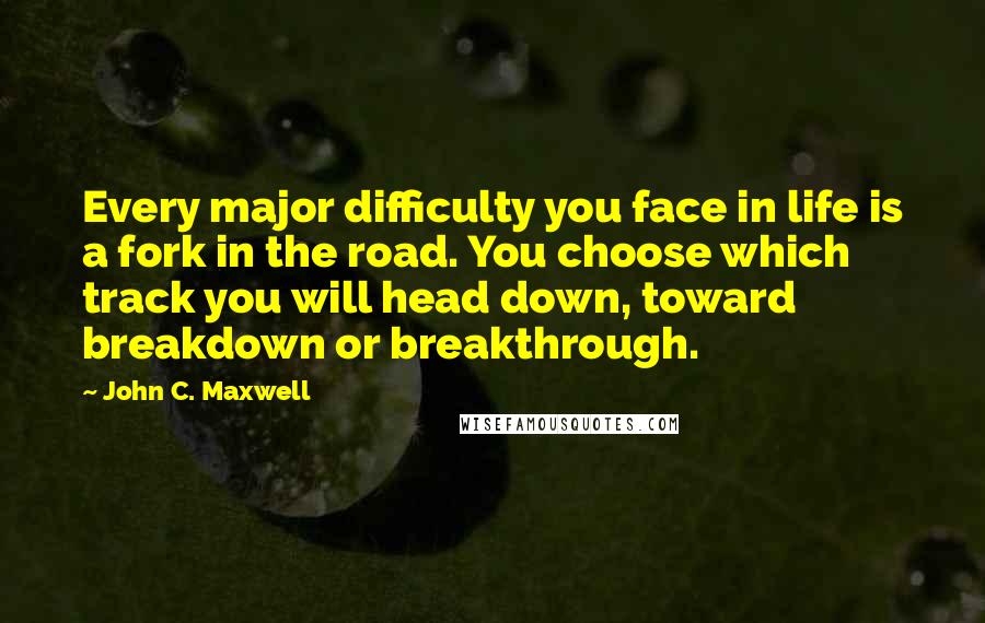 John C. Maxwell Quotes: Every major difficulty you face in life is a fork in the road. You choose which track you will head down, toward breakdown or breakthrough.